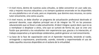 • A nivel micro, dentro de nuestras aulas virtuales, se debe concentrar en usar cada vez,
más y mejores recursos educativos y no siempre quedarse encerrado en los disponibles
en una plataforma o en el aula, pero es imperante, que domine esos recursos, no como
tutor únicamente, sino como usuario.
• A nivel macro, se debe diseñar un programa de actualización profesional destinado al
personal docente, cuyo objetivo principal sea el de integrar las TIC en los procesos
educacionales que se llevan a cabo actualmente. Al decir integrar, quiere decir, que no va
a reemplazar o desplazar a otros, sino que se sumará de forma tal, que se cree una
fusión que permitirá a los estudiantes vivir experiencias que, gracias a la interacción, el
trabajo cooperativo y el aprendizaje colaborativo, podrán generar un real conocimiento.
• La base de la fase de capacitación está en el Aprender Haciendo, lanzándo al ruedo,
arriesgando a equivocarse, practicando, usando, viviendo y experimentado el uso de
todos aquellos recursos disponibles en el océano de la virtualidad.
 