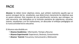 PACIE
Alcance: Se deben tener objetivos claros, qué señalen realmente aquello que se
quiere conseguir de los estudiantes, que determinen claramente los objetivos que
se quiere alcanzar. Esto requiere de una planificación correcta, que entregue, no
solo secuencia, sino delicadeza en la inclusión paulatina de asignaturas, escuelas,
tutores, estudiantes y en fin instituciones, sin descuidar el enfoque pedagógico en
la nueva actividad tecno educativa.
El Alcance esta dividido en:
• Alcance Académico: Información, Tiempo y Recurso
• Alcance Experimental: Experiencia, Destreza, Conocimiento
• Alcance Tutorial: Frecuencia, Comunicación y Motivación
 
