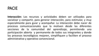 PACIE
Interacción: Los recursos y actividades deben ser utilizados para
socializar y compartir, para generar interacción, para estimular, y muy
especialmente para guiar y acompañar. La interacción debe nacer de
procesos comunicacionales que la motiven desde las diferentes
secciones de la comunidad del aprendizaje, permitiendo una
participación abierta y permanente de todos sus integrantes y donde
los procesos tecnológicos mejoren, simplifiquen y faciliten el proceso
administrativo y operativo convencional.
 