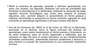 • PACIE es sinónimo de aprender, aprender y disfrutar aprendiendo, con
amor, con respeto, con dignidad, mediante una serie de actividades que
fomentan la participación y la solidaridad, mediante la utilización de todas
aquellos recursos tecnológicos que sirvan para mejorar el proceso
educativo, esta permite adquirir el conocimiento en forma gradual y
reflexiva, fomentando la autonomía en forma creciente, logrando en cada
momento un aprendizaje significativo y útil para nuestra vida diaria.
• Una de las funciones de PACIE es el de Incluir las TICS en la Educación,
pensando en el docente como la figura principal del proceso de
aprendizaje, como sujeto fundamental en dicho proceso y fomentarla en
las aulas modernas, pero en forma organizada y elaborada, que las
convierta en algo útil para el campo educativo, ya sea complementando
actividades presenciales, solventando procesos académicos a distancia, o
para motivar la creación del conocimiento en una interacción totalmente
en línea.
 
