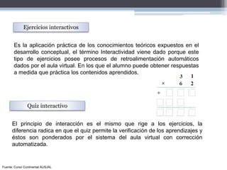 Es la aplicación práctica de los conocimientos teóricos expuestos en el
desarrollo conceptual, el término Interactividad viene dado porque este
tipo de ejercicios posee procesos de retroalimentación automáticos
dados por el aula virtual. En los que el alumno puede obtener respuestas
a medida que práctica los contenidos aprendidos.
Ejercicios interactivos
Quiz interactivo
El principio de interacción es el mismo que rige a los ejercicios, la
diferencia radica en que el quiz permite la verificación de los aprendizajes y
éstos son ponderados por el sistema del aula virtual con corrección
automatizada.
Fuente: Curso Continental AUSJAL
 