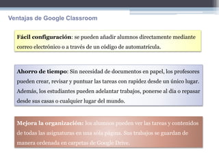 Fácil configuración: se pueden añadir alumnos directamente mediante
correo electrónico o a través de un código de automatrícula.
Ahorro de tiempo: Sin necesidad de documentos en papel, los profesores
pueden crear, revisar y puntuar las tareas con rapidez desde un único lugar.
Además, los estudiantes pueden adelantar trabajos, ponerse al día o repasar
desde sus casas o cualquier lugar del mundo.
Mejora la organización: los alumnos pueden ver las tareas y contenidos
de todas las asignaturas en una sóla página. Sus trabajos se guardan de
manera ordenada en carpetas de Google Drive.
Ventajas de Google Classroom
 