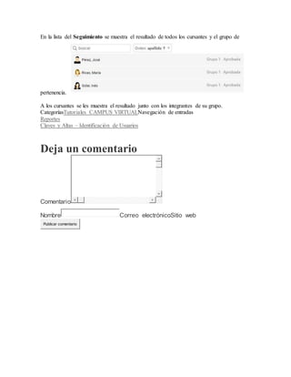 En la lista del Seguimiento se muestra el resultado de todos los cursantes y el grupo de
pertenencia.
A los cursantes se les muestra el resultado junto con los integrantes de su grupo.
CategoríasTutoriales CAMPUS VIRTUALNavegación de entradas
Reportes
Claves y Altas – Identificación de Usuarios
Deja un comentario
Comentario
Nombre Correo electrónicoSitio web
Publicar comentario
 
