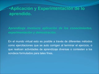 Aprendizaje involucra aplicación de los conocimientos,
experimentación y demostración.
En el mundo virtual esto es posible a través de diferentes métodos
como ejercitaciones que se auto corrigen al terminar el ejercicio, o
que realicen actividades de aprendizaje diversas o contesten a los
sondeos formulados para tales fines.
•Aplicación y Experimentación de lo
aprendido.
 