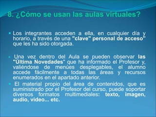 8. ¿Cómo se usan las aulas virtuales?
 Los integrantes acceden a ella, en cualquier día y
horario, a través de una "clave" personal de acceso”
que les ha sido otorgada.
 Una vez dentro del Aula se pueden observar las
"Última Novedades" que ha informado el Profesor y,
valiéndose de menúes desplegables, el alumno
accede fácilmente a todas las áreas y recursos
enumerados en el apartado anterior.
 El material propio del área de contenidos, que es
suministrado por el Profesor del curso, puede soportar
diversos formatos multimediales: texto, imagen,
audio, video... etc.
 