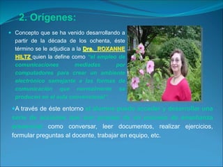  Concepto que se ha venido desarrollando a
partir de la década de los ochenta, éste
término se le adjudica a la Dra. ROXANNE
HILTZ quien la define como “el empleo de
comunicaciones mediadas por
computadores para crear un ambiente
electrónico semejante a las formas de
comunicación que normalmente se
producen en el aula convencional”.
A través de éste entorno el alumno puede acceder y desarrollar una
serie de acciones que son propias de un proceso de enseñanza
presencial como conversar, leer documentos, realizar ejercicios,
formular preguntas al docente, trabajar en equipo, etc.
2. Orígenes:
 