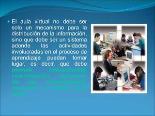 El aula virtual no debe ser
solo un mecanismo para la
distribución de la información,
sino que debe ser un sistema
adonde las actividades
involucradas en el proceso de
aprendizaje puedan tomar
lugar, es decir, que debe
permitir interactividad,
comunicación, aplicación
de los conocimientos,
evaluación y manejo de la
clase.
 