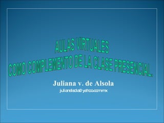Juliana v. de Alsola [email_address] AULAS VIRTUALES COMO COMPLEMENTO DE LA CLASE PRESENCIAL. 