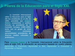 La Comisión Internacional sobre la Educación para el Siglo XXI fue establecida en el año de 1993, presidida por  Jacques Delors,  economista y político francés, ex presidente de la Comisión Europea (1985-1995), junto con un grupo de otras catorce eminentes personalidades procedentes de diversos medios culturales y profesiones. 3. Pilares de la Educación para el Siglo XXI. Para  Jacques Delors  y la Comisión Internacional sobre la Educación para el siglo XXI, la educación se encuentra basada en cuatro pilares :   Aprender a Convivir, Aprender a Ser, Aprender a Conocer y Aprender a Hacer. 