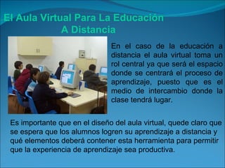 El Aula Virtual Para La Educación A Distancia En el caso de la educación a distancia el aula virtual toma un rol central ya que será el espacio donde se centrará el proceso de aprendizaje, puesto que es el medio de intercambio donde la clase tendrá lugar. Es importante que en el diseño del aula virtual, quede claro que se espera que los alumnos logren su aprendizaje a distancia y qué elementos deberá contener esta herramienta para permitir que la experiencia de aprendizaje sea productiva. 