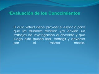 El aula virtual debe proveer el espacio para que los alumnos reciban y/o envíen sus trabajos de investigación al docente y que luego este pueda leer, corregir y devolver por el mismo medio. Evaluación de los Conocimientos 