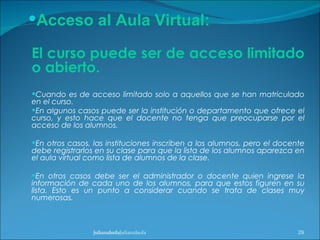 El curso puede ser de acceso limitado o abierto. Cuando es de acceso limitado solo a aquellos que se han matriculado en el curso.  En algunos casos puede ser la institución o departamento que ofrece el curso, y esto hace que el docente no tenga que preocuparse por el acceso de los alumnos. En otros casos, las instituciones inscriben a los alumnos, pero el docente debe registrarlos en su clase para que la lista de los alumnos aparezca en el aula virtual como lista de alumnos de la clase.  En otros casos debe ser el administrador o docente quien ingrese la información de cada uno de los alumnos, para que estos figuren en su lista. Esto es un punto a considerar cuando se trata de clases muy numerosas. julianalsolaJulianalsola Julianalsola Acceso al Aula Virtual: 