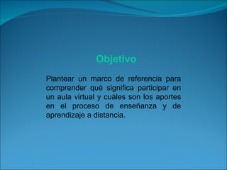 Objetivo Plantear un marco de referencia para comprender qué significa participar en un aula virtual y cuáles son los aportes en el proceso de enseñanza y de aprendizaje a distancia. 