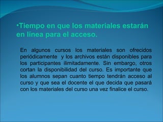 Tiempo en que los materiales estarán en línea para el acceso. En algunos cursos los materiales son ofrecidos periódicamente  y los archivos están disponibles para los participantes ilimitadamente. Sin embargo, otros cortan la disponibilidad del curso. Es importante que los alumnos sepan cuanto tiempo tendrán acceso al curso y que sea el docente el que decida que pasará con los materiales del curso una vez finalice el curso. 