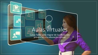 Aulas virtuales
Curso Taller para migrar de la educación
presencial a la educación virtual
 