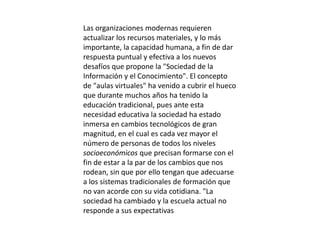 Las organizaciones modernas requieren
actualizar los recursos materiales, y lo más
importante, la capacidad humana, a fin de dar
respuesta puntual y efectiva a los nuevos
desafíos que propone la "Sociedad de la
Información y el Conocimiento". El concepto
de "aulas virtuales" ha venido a cubrir el hueco
que durante muchos años ha tenido la
educación tradicional, pues ante esta
necesidad educativa la sociedad ha estado
inmersa en cambios tecnológicos de gran
magnitud, en el cual es cada vez mayor el
número de personas de todos los niveles
socioeconómicos que precisan formarse con el
fin de estar a la par de los cambios que nos
rodean, sin que por ello tengan que adecuarse
a los sistemas tradicionales de formación que
no van acorde con su vida cotidiana. "La
sociedad ha cambiado y la escuela actual no
responde a sus expectativas
 