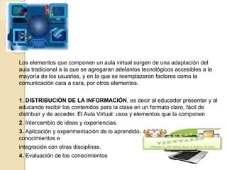 Los elementos que componen un aula virtual surgen de una adaptación del
aula tradicional a la que se agregaran adelantos tecnológicos accesibles a la
mayoría de los usuarios, y en la que se reemplazaran factores como la
comunicación cara a cara, por otros elementos.
1. DISTRIBUCIÓN DE LA INFORMACIÓN, es decir al educador presentar y al
educando recibir los contenidos para la clase en un formato claro, fácil de
distribuir y de acceder. El Aula Virtual: usos y elementos que la componen
2. Intercambio de ideas y experiencias.
3. Aplicación y experimentación de lo aprendido, transferencia de los
conocimientos e
integración con otras disciplinas.
4. Evaluación de los conocimientos
 