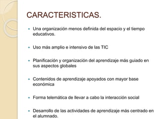 CARACTERISTICAS.
 Una organización menos definida del espacio y el tiempo
educativos.
 Uso más amplio e intensivo de las TIC
 Planificación y organización del aprendizaje más guiado en
sus aspectos globales
 Contenidos de aprendizaje apoyados con mayor base
económica
 Forma telemática de llevar a cabo la interacción social
 Desarrollo de las actividades de aprendizaje más centrado en
el alumnado.
 