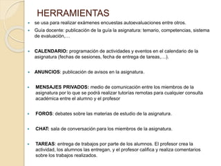 HERRAMIENTAS
 se usa para realizar exámenes encuestas autoevaluaciones entre otros.
 Guía docente: publicación de la guía la asignatura: temario, competencias, sistema
de evaluación,…
 CALENDARIO: programación de actividades y eventos en el calendario de la
asignatura (fechas de sesiones, fecha de entrega de tareas,…).
 ANUNCIOS: publicación de avisos en la asignatura.
 MENSAJES PRIVADOS: medio de comunicación entre los miembros de la
asignatura por lo que se podrá realizar tutorías remotas para cualquier consulta
académica entre el alumno y el profesor
 FOROS: debates sobre las materias de estudio de la asignatura.
 CHAT: sala de conversación para los miembros de la asignatura.
 TAREAS: entrega de trabajos por parte de los alumnos. El profesor crea la
actividad, los alumnos las entregan, y el profesor califica y realiza comentarios
sobre los trabajos realizados.
 