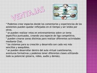 VENTAJAS* Podemos crear espacios donde los comentarios y experiencias de los asistentes pueden quedar reflejados en el tiempo y ser leídos por otros.* se pueden realizar retos en entrenamientos sobre un tema específico puntuados, creando una especie de liga competitiva.* pueden crearse zonas distintas para realizar diferentes actividades mediante Chat.* los sistemas para su creación y desarrollo son cada vez más sencillos y asequibles.* se pueden desarrollar dentro del aula virtual cuestionarios, aventuras formativas y podemos tener diferentes clases utilizando todo su potencial (pizarra, vídeo, audio y demás). 