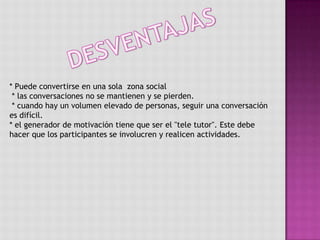 DESVENTAJAS* Puede convertirse en una sola  zona social * las conversaciones no se mantienen y se pierden.  * cuando hay un volumen elevado de personas, seguir una conversación es difícil.* el generador de motivación tiene que ser el "tele tutor". Este debe hacer que los participantes se involucren y realicen actividades. 