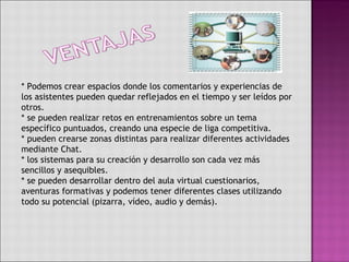 * Podemos crear espacios donde los comentarios y experiencias de los asistentes pueden quedar reflejados en el tiempo y ser leídos por otros. * se pueden realizar retos en entrenamientos sobre un tema específico puntuados, creando una especie de liga competitiva. * pueden crearse zonas distintas para realizar diferentes actividades mediante Chat. * los sistemas para su creación y desarrollo son cada vez más sencillos y asequibles. * se pueden desarrollar dentro del aula virtual cuestionarios, aventuras formativas y podemos tener diferentes clases utilizando todo su potencial (pizarra, vídeo, audio y demás).  