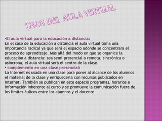 El aula virtual para la educación a distancia: En el caso de la educación a distancia el aula virtual toma una importancia radical ya que será el espacio adonde se concentrara el proceso de aprendizaje. Más allá del modo en que se organice la educación a distancia: sea semi-presencial o remota, sincrónica o asíncrona, el aula virtual será el centro de la clase.  complemento en una clase presencial : La Internet es usada en una clase para poner al alcance de los alumnos el material de la clase y enriquecerla con recursos publicados en Internet. También se publican en este espacio programas, horarios e información inherente al curso y se promueve la comunicación fuera de los limites áulicos entre los alumnos y el docente 