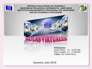 REPÚBLICA BOLIVARIANA DE VENEZUELA
UNIVERSIDAD PEDAGÓGICA EXPERIMENTAL LIBERTADOR
INSTITUTO DE MEJORAMIENTO PROFESIONAL DEL MAGISTERIO
NUCLEO ACADÉMICO PORTUGUESA
Participantes:
Godoy, Raiza C.I. 12.977.884
Parra, Lisberly C.I. 21.492.097
Tutora: Dra. Felida Pernía
Guanare, julio 2016
 