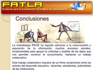 Conclusiones



La metodología PACIE ha logrado adicionar a la comunicación y
exposición de la información, muchos procesos sociales,
fundamentales para apoyar la criticidad y análisis de los datos que
nos permiten construir el conocimiento, mediante un trabajo
colaborativo.
Este trabajo colaborativo requiere de un firme compromiso entre los
actores del desarrollo educativo : docentes, estudiantes, autoridades
de las instituciones
 