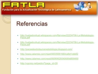 Referencias
   http://iuetaebvirtual.wikispaces.com/file/view/22234756-La-Metodologia-
    Pacie.pdf

   http://iuetaebvirtual.wikispaces.com/file/view/22234756-La-Metodologia-
    Pacie.pdf

   http://pacieelexitodeunametodologia.blogspot.com/

   http://www.calameo.com/read/00035081660ca8d1cbb82

   http://www.calameo.com/read/00069528340680d899450

   http://vgcorp.net/pedro/?page_id=20
 
