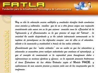 Hoy en día la educación encara múltiples y constantes desafíos tanto económicos
como sociales y culturales, cambios que de un u otra forma exigen una respuesta
considerando esta nueva era en la que vivimos conocida como la «Sociedad de la
Información y el Conocimiento» en la que gracias al auge del Internet , la
sociedad ha venido despertando y se ha estado interesando enormemente en la
ruptura de paradigmas en los diferentes campos; uno de ellos es el educativo,
abierto a la innovación y creatividad a través de las aulas virtuales.
Considerando que las “aulas virtuales” son un medio en que los educadores y
educandos se encuentran para realizar actividades que conducen al aprendizaje, y
que el concepto de conocimiento es la capacidad para transformar datos e
informaciones en acciones efectivas y eficaces, en la siguiente ponencia trataremos
el tema Estructura de las Aulas Virtuales según el Modelo PACIE, y
explicaremos de una manera precisa y concisa cada uno de los componentes que la
conforman.
 