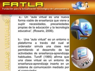 a.- Un “aula virtual es una nueva
forma viable de enseñanza que viene a
suplir necesidades, precariedades
propias de la educación y la tecnología
educativa”. (Rosario, 2006).

b.- Una “aula virtual” es un entorno o
plataforma a través del cual el
ordenador simula una clase real
permitiendo el desarrollo de las
actividades de enseñanza-aprendizaje
habituales. Turoff (1995) afirma que
una clase virtual es un entorno de
enseñanza-aprendizaje inserto en un
sistema de comunicación mediado por
 