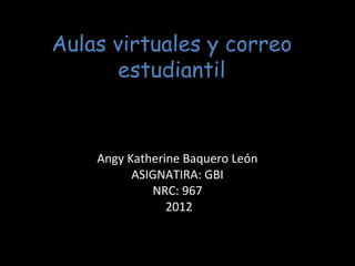 Aulas virtuales y correo
      estudiantil


    Angy Katherine Baquero León
          ASIGNATIRA: GBI
             NRC: 967
                2012
 