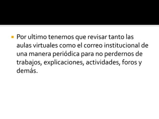    Por ultimo tenemos que revisar tanto las
    aulas virtuales como el correo institucional de
    una manera periódica para no perdernos de
    trabajos, explicaciones, actividades, foros y
    demás.
 