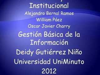 Institucional
   Alejandro Bernal Ramos
        William Páez
    Oscar Javier Charry

 Gestión Básica de la
     Información
Deidy Gutiérrez Niño
Universidad UniMinuto
         2012
 