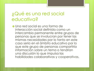 ¿Qué es una red social
educativa?
 Una red social es una forma de
interacción social definida como un
intercambio permanente entre grupos de
personas que se involucran por tener las
mismas necesidades por lo tanto en este
caso sería en el ámbito educativo por lo
que este grupo de personas compartiría
información sobre un tema o tendrían
una discusión lo que impulsa las
habilidades colaborativas y cooperativas.
 