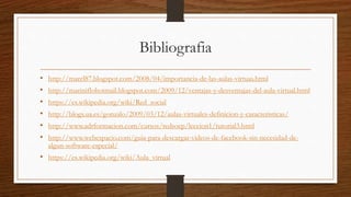 Bibliografia
• http://marel87.blogspot.com/2008/04/importancia-de-las-aulas-virtuas.html
• http://mariniflohotmail.blogspot.com/2009/12/ventajas-y-desventajas-del-aula-virtual.html
• https://es.wikipedia.org/wiki/Red_social
• http://blogs.ua.es/gonzalo/2009/03/12/aulas-virtuales-definicion-y-caracteristicas/
• http://www.adrformacion.com/cursos/redsocp/leccion1/tutorial3.html
• http://www.webespacio.com/guia-para-descargar-videos-de-facebook-sin-necesidad-de-
algun-software-especial/
• https://es.wikipedia.org/wiki/Aula_virtual
 