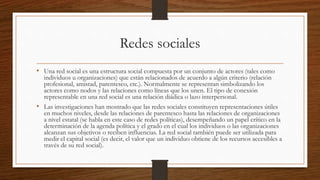 Redes sociales
• Una red social es una estructura social compuesta por un conjunto de actores (tales como
individuos u organizaciones) que están relacionados de acuerdo a algún criterio (relación
profesional, amistad, parentesco, etc.). Normalmente se representan simbolizando los
actores como nodos y las relaciones como líneas que los unen. El tipo de conexión
representable en una red social es una relación diádica o lazo interpersonal.
• Las investigaciones han mostrado que las redes sociales constituyen representaciones útiles
en muchos niveles, desde las relaciones de parentesco hasta las relaciones de organizaciones
a nivel estatal (se habla en este caso de redes políticas), desempeñando un papel crítico en la
determinación de la agenda política y el grado en el cual los individuos o las organizaciones
alcanzan sus objetivos o reciben influencias. La red social también puede ser utilizada para
medir el capital social (es decir, el valor que un individuo obtiene de los recursos accesibles a
través de su red social).
 