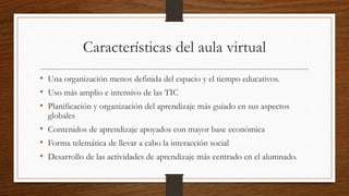 Características del aula virtual
• Una organización menos definida del espacio y el tiempo educativos.
• Uso más amplio e intensivo de las TIC
• Planificación y organización del aprendizaje más guiado en sus aspectos
globales
• Contenidos de aprendizaje apoyados con mayor base económica
• Forma telemática de llevar a cabo la interacción social
• Desarrollo de las actividades de aprendizaje más centrado en el alumnado.
 