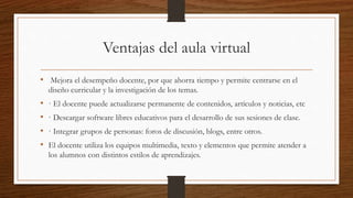 Ventajas del aula virtual
• Mejora el desempeño docente, por que ahorra tiempo y permite centrarse en el
diseño curricular y la investigación de los temas.
• · El docente puede actualizarse permanente de contenidos, artículos y noticias, etc
• · Descargar software libres educativos para el desarrollo de sus sesiones de clase.
• · Integrar grupos de personas: foros de discusión, blogs, entre otros.
• El docente utiliza los equipos multimedia, texto y elementos que permite atender a
los alumnos con distintos estilos de aprendizajes.
 
