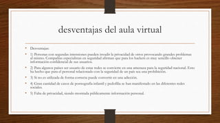desventajas del aula virtual
• Desventajas:
• 1) Personas con segundas intensiones pueden invadir la privacidad de otros provocando grandes problemas
al mismo. Compañías especialistas en seguridad afirman que para los hackers es muy sencillo obtener
información confidencial de sus usuarios.
• 2) Para algunos países ser usuario de estas redes se convierte en una amenaza para la seguridad nacional. Esto
ha hecho que para el personal relacionado con la seguridad de un país sea una prohibición.
• 3) Si no es utilizada de forma correcta puede convertir en una adicción.
• 4) Gran cantidad de casos de pornografía infantil y pedofilia se han manifestado en las diferentes redes
sociales.
• 5) Falta de privacidad, siendo mostrada públicamente información personal.
 
