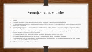 Ventajas redes sociales
• Ventajas:
• 1) Puede ser utilizada en el sector académico y laboral, para el intercambio de diversas experiencias innovadoras.
• 2) Los empresarios que hacen uso de las redes han demostrado un nivel de eficiencia y un acertado trabajo en equipo, consolidando proyectos
de gestión del conocimiento.
• 3) Favorecen la participación y el trabajo colaborativo entre las personas, es decir, permiten a los usuarios participar en un proyecto en línea
desde cualquier lugar.
• 4) Permiten construir una identidad personal y/o virtual, debido a que permiten a los usuarios compartir todo tipo de información (aficiones,
creencias, ideologías, etc.) con el resto de los cibernautas.
• 5) Facilitan las relaciones entre las personas, evitando todo tipo de barreras tanto culturales como físicas.
• 6) Facilitan el aprendizaje integral fuera del aula escolar, y permiten poner en práctica los conceptos adquiridos.
• 7) Por el aislamiento social del mundo actual, la interacción a través de Internet permite a un individuo mostrarse a otros. Es decir, las redes
sociales son una oportunidad para mostrarse tal cual.
• 8) Permite intercambiar actividades, intereses, aficiones
 