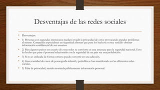 Desventajas de las redes sociales
• Desventajas:
• 1) Personas con segundas intensiones pueden invadir la privacidad de otros provocando grandes problemas
al mismo. Compañías especialistas en seguridad afirman que para los hackers es muy sencillo obtener
información confidencial de sus usuarios.
• 2) Para algunos países ser usuario de estas redes se convierte en una amenaza para la seguridad nacional. Esto
ha hecho que para el personal relacionado con la seguridad de un país sea una prohibición.
• 3) Si no es utilizada de forma correcta puede convertir en una adicción.
• 4) Gran cantidad de casos de pornografía infantil y pedofilia se han manifestado en las diferentes redes
sociales.
• 5) Falta de privacidad, siendo mostrada públicamente información personal.
 