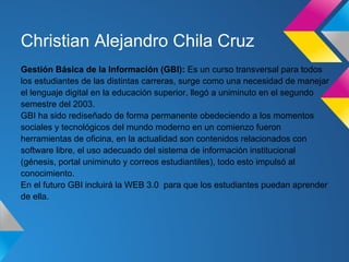 Christian Alejandro Chila Cruz
Gestión Básica de la Información (GBI): Es un curso transversal para todos
los estudiantes de las distintas carreras, surge como una necesidad de manejar
el lenguaje digital en la educación superior, llegó a uniminuto en el segundo
semestre del 2003.
GBI ha sido rediseñado de forma permanente obedeciendo a los momentos
sociales y tecnológicos del mundo moderno en un comienzo fueron
herramientas de oficina, en la actualidad son contenidos relacionados con
software libre, el uso adecuado del sistema de información institucional
(génesis, portal uniminuto y correos estudiantiles), todo esto impulsó al
conocimiento.
En el futuro GBI incluirá la WEB 3.0 para que los estudiantes puedan aprender
de ella.
 