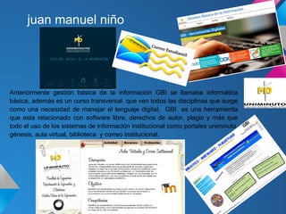 juan manuel niño




Anteriormente gestión básica de la información GBI se llamaba informática
básica, además es un curso transversal que ven todos las disciplinas que surge
como una necesidad de manejar el lenguaje digital, GBI es una herramienta
que esta relacionado con software libre, derechos de autor, plagio y más que
todo el uso de los sistemas de información institucional como portales uniminuto,
génesis, aula virtual, biblioteca y correo institucional.
 