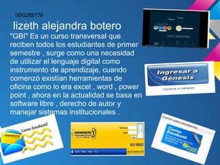 000285776

lizeth alejandra botero
"GBI" Es un curso transversal que
reciben todos los estudiantes de primer
semestre , surge como una necesidad
de utilizar el lenguaje digital como
instrumento de aprendizaje, cuando
comenzó existían herramientas de
oficina como lo era excel , word , power
point , ahora en la actualidad se basa en
software libre , derecho de autor y
manejar sistemas institucionales .
 