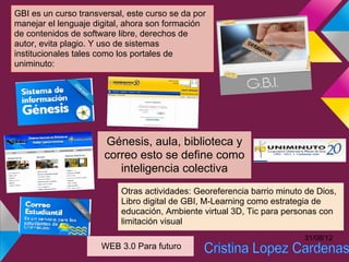 GBI es un curso transversal, este curso se da por
manejar el lenguaje digital, ahora son formación
de contenidos de software libre, derechos de
autor, evita plagio. Y uso de sistemas
institucionales tales como los portales de
uniminuto:




                       Génesis, aula, biblioteca y
                       correo esto se define como
                          inteligencia colectiva
                           Otras actividades: Georeferencia barrio minuto de Dios,
                           Libro digital de GBI, M-Learning como estrategia de
                           educación, Ambiente virtual 3D, Tic para personas con
                           limitación visual
                                                                         31/08/12
                      WEB 3.0 Para futuro
 