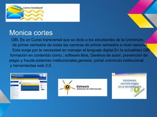 Monica cortes
 GBI, Es un Curso transversal que se dicta a los estudiantes de la Uniminuto,
  de primer semestre de todas las carreras de primer semestre a nivel nacional.
  Esta surge por la necesidad en manejar el lenguaje digital,En la actualidad GBI
formación en contenido como ; software libre, Derehos de autor, prevención de
plagio y fraude,sistemas institucionales,genesis, portal uniminuto institucional
y herramientas web 2.0.
 