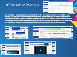 wilmer camilo bocanegra

este curso llegó a la corporación universitaria minuto de Dios en el segundo semestre del año 2003 con el
concepto de la idea que la comunicación ayuda a mejorar el aprendizaje este se ha rediseñado para evitar
aquellos problemas que se tienen entre ellos el plagio este curso es para todos los estudiantes de UNIMINUTO
y nos ayuda en la necesidad de manejar un lenguaje digital en sus comienzos solo manejaba word power point
pero actualmente utilizamos software libre y principalmente para manejar sistemas institucionales
 