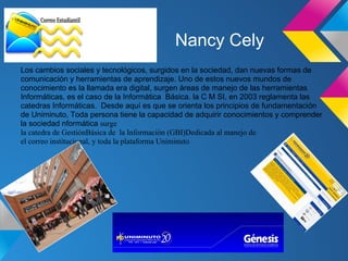 Nancy Cely
Los cambios sociales y tecnológicos, surgidos en la sociedad, dan nuevas formas de
comunicación y herramientas de aprendizaje. Uno de estos nuevos mundos de
conocimiento es la llamada era digital, surgen áreas de manejo de las herramientas
Informáticas, es el caso de la Informática Básica. la C M SI, en 2003 reglamenta las
catedras Informáticas. Desde aquí es que se orienta los principios de fundamentación
de Uniminuto, Toda persona tiene la capacidad de adquirir conocimientos y comprender
la sociedad nformática surge
la catedra de GestiónBásica de la Información (GBI)Dedicada al manejo de
el correo institucional, y toda la plataforma Uniminuto
 